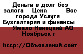 Деньги в долг без залога  › Цена ­ 100 - Все города Услуги » Бухгалтерия и финансы   . Ямало-Ненецкий АО,Ноябрьск г.